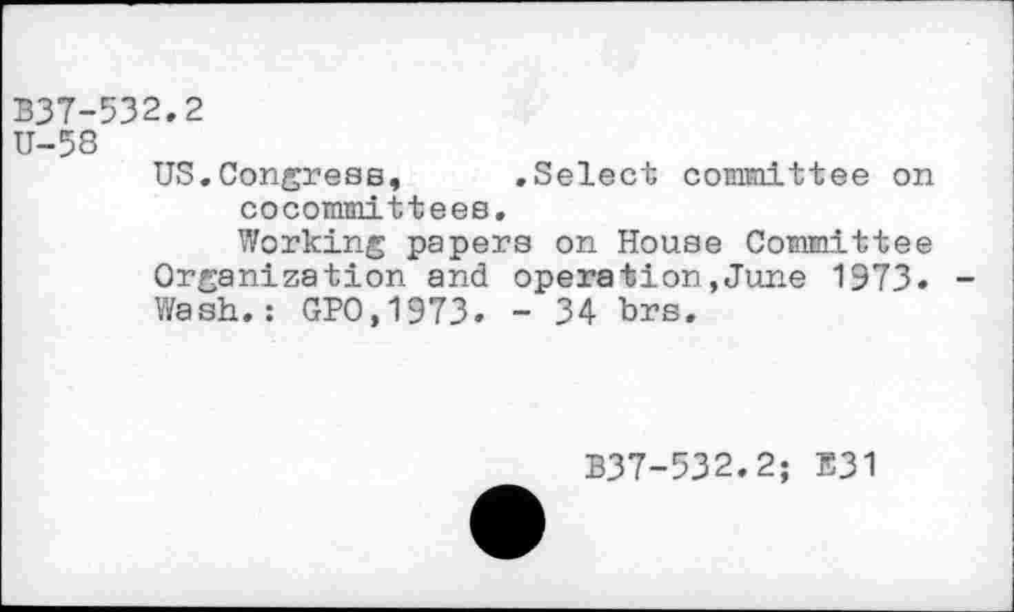 ﻿337-532.2
U-58
US.Congress,	.Select committee on
cocommittees.
Working papers on House Committee Organization and operation,June 1973. Wash.: GPO.1973. - 34 brs.
B37-532.2; E31